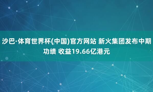 沙巴·体育世界杯(中国)官方网站 新火集团发布中期功绩 收益19.66亿港元