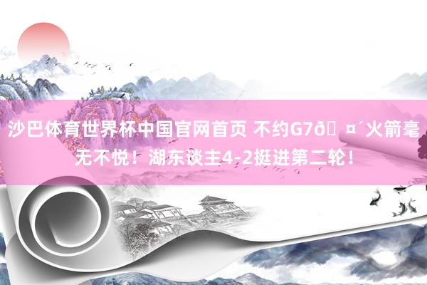 沙巴体育世界杯中国官网首页 不约G7🤴火箭毫无不悦！湖东谈主4-2挺进第二轮！
