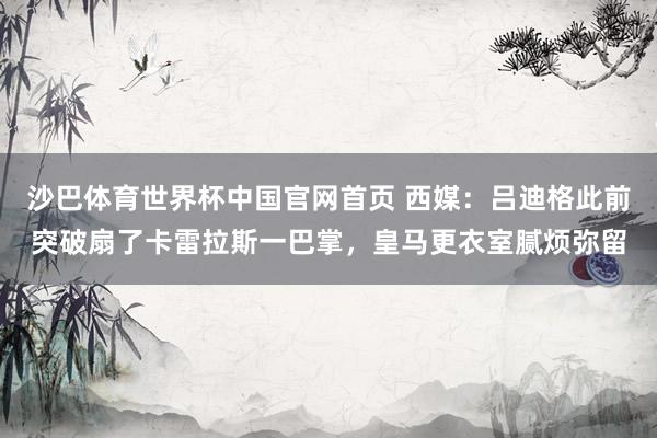 沙巴体育世界杯中国官网首页 西媒：吕迪格此前突破扇了卡雷拉斯一巴掌，皇马更衣室腻烦弥留