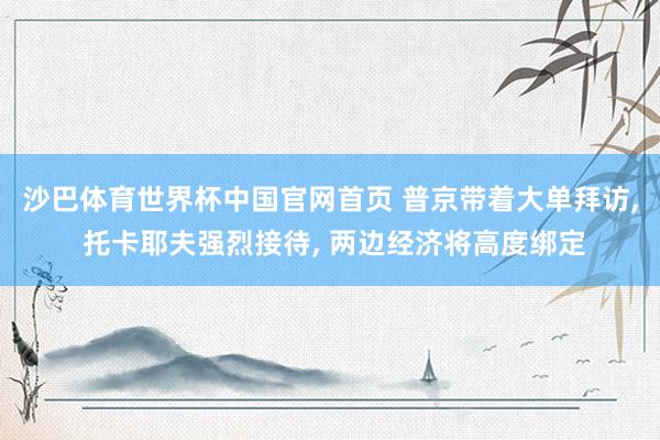 沙巴体育世界杯中国官网首页 普京带着大单拜访, 托卡耶夫强烈接待, 两边经济将高度绑定