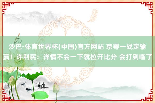 沙巴·体育世界杯(中国)官方网站 京粤一战定输赢！许利民：详情不会一下就拉开比分 会打到临了