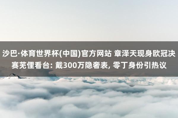 沙巴·体育世界杯(中国)官方网站 章泽天现身欧冠决赛芜俚看台: 戴300万隐奢表, 零丁身份引热议