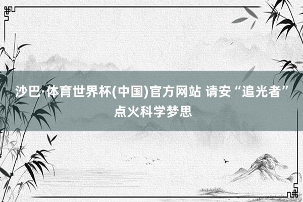 沙巴·体育世界杯(中国)官方网站 请安“追光者” 点火科学梦思