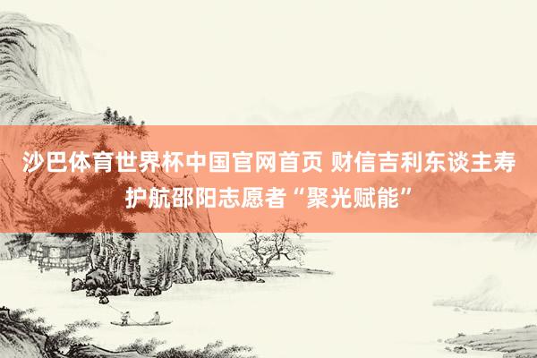 沙巴体育世界杯中国官网首页 财信吉利东谈主寿护航邵阳志愿者“聚光赋能”