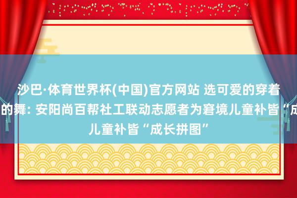沙巴·体育世界杯(中国)官方网站 选可爱的穿着、跳最酷的舞: 安阳尚百帮社工联动志愿者为窘境儿童补皆“成长拼图”