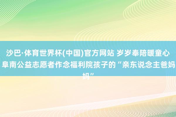 沙巴·体育世界杯(中国)官方网站 岁岁奉陪暖童心! 阜南公益志愿者作念福利院孩子的“亲东说念主爸妈”