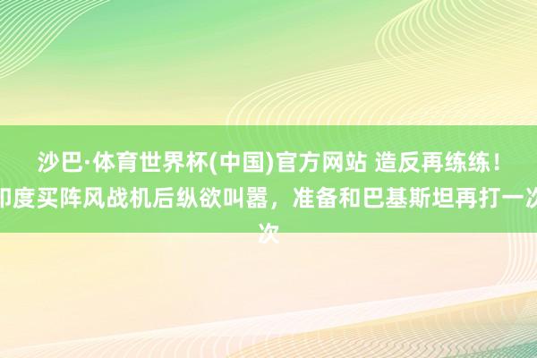 沙巴·体育世界杯(中国)官方网站 造反再练练！印度买阵风战机后纵欲叫嚣，准备和巴基斯坦再打一次