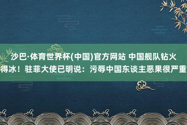沙巴·体育世界杯(中国)官方网站 中国舰队钻火得冰！驻菲大使已明说：污辱中国东谈主恶果很严重