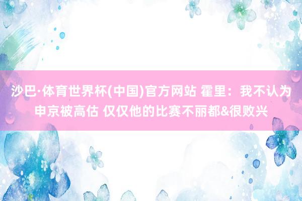 沙巴·体育世界杯(中国)官方网站 霍里：我不认为申京被高估 仅仅他的比赛不丽都&很败兴