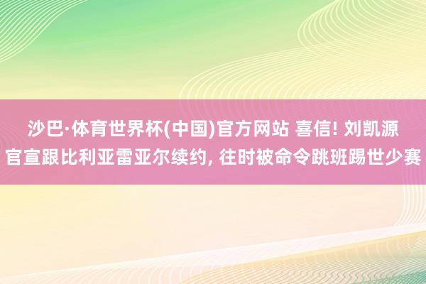 沙巴·体育世界杯(中国)官方网站 喜信! 刘凯源官宣跟比利亚雷亚尔续约， 往时被命令跳班踢世少赛