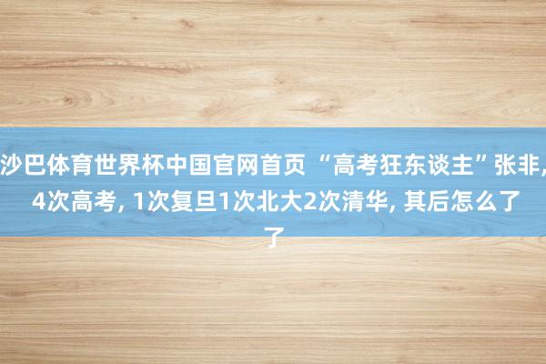 沙巴体育世界杯中国官网首页 “高考狂东谈主”张非， 4次高考， 1次复旦1次北大2次清华， 其后怎么了