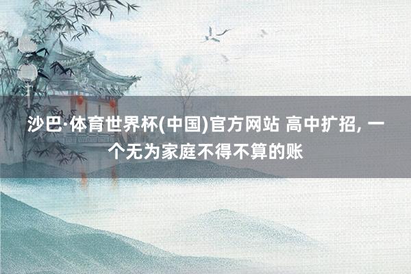 沙巴·体育世界杯(中国)官方网站 高中扩招， 一个无为家庭不得不算的账