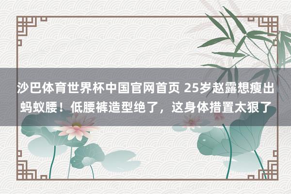 沙巴体育世界杯中国官网首页 25岁赵露想瘦出蚂蚁腰！低腰裤造型绝了，这身体措置太狠了