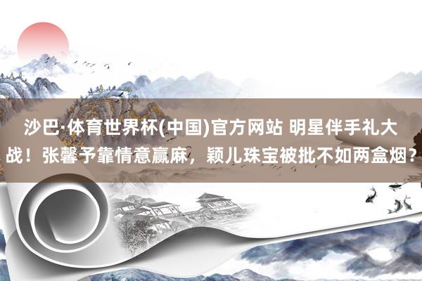 沙巴·体育世界杯(中国)官方网站 明星伴手礼大战！张馨予靠情意赢麻，颖儿珠宝被批不如两盒烟？