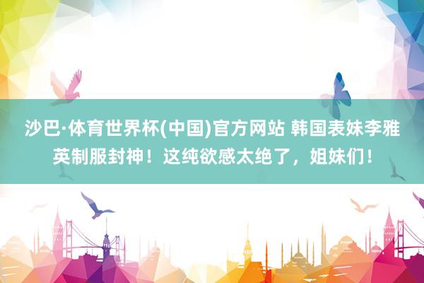 沙巴·体育世界杯(中国)官方网站 韩国表妹李雅英制服封神！这纯欲感太绝了，姐妹们！