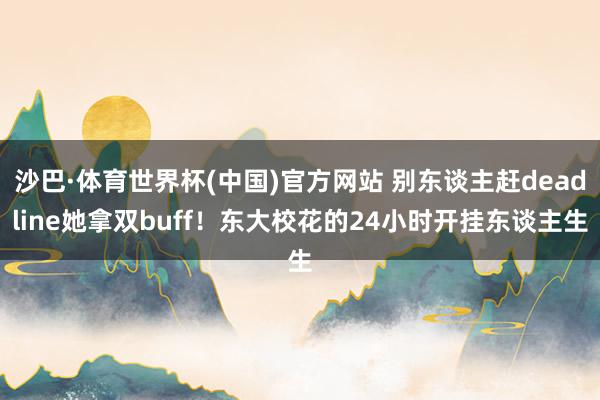 沙巴·体育世界杯(中国)官方网站 别东谈主赶deadline她拿双buff！东大校花的24小时开挂东谈主生