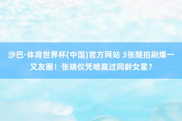 沙巴·体育世界杯(中国)官方网站 3张随拍刷爆一又友圈！张婧仪凭啥赢过同龄女星？