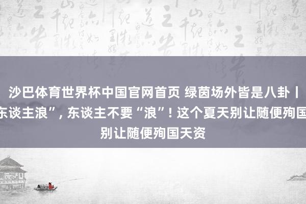 沙巴体育世界杯中国官网首页 绿茵场外皆是八卦丨要“东谈主浪”， 东谈主不要“浪”! 这个夏天别让随便殉国天资