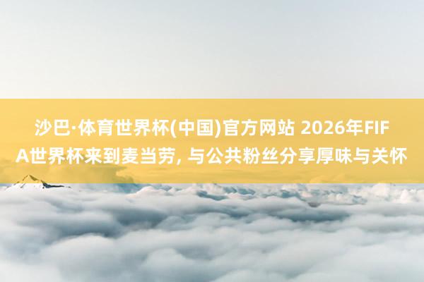 沙巴·体育世界杯(中国)官方网站 2026年FIFA世界杯来到麦当劳， 与公共粉丝分享厚味与关怀