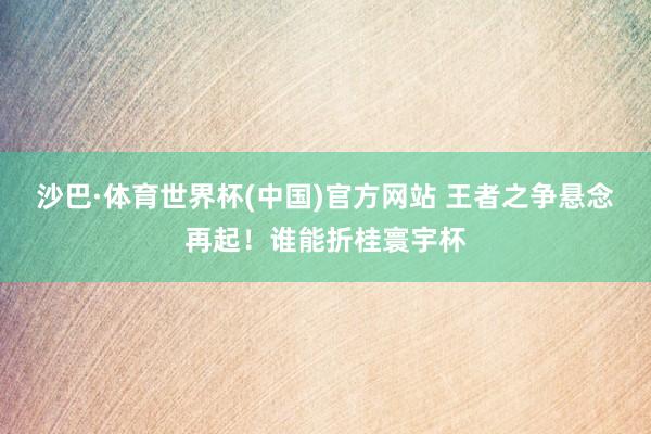 沙巴·体育世界杯(中国)官方网站 王者之争悬念再起！谁能折桂寰宇杯