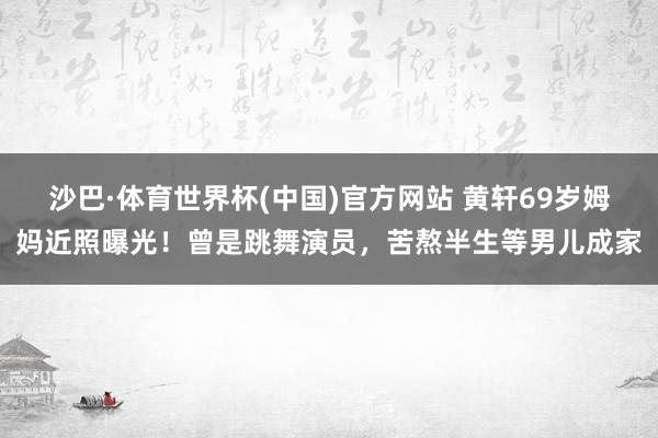 沙巴·体育世界杯(中国)官方网站 黄轩69岁姆妈近照曝光！曾是跳舞演员，苦熬半生等男儿成家