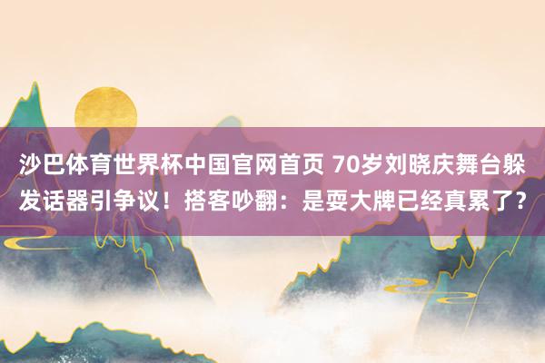 沙巴体育世界杯中国官网首页 70岁刘晓庆舞台躲发话器引争议！搭客吵翻：是耍大牌已经真累了？