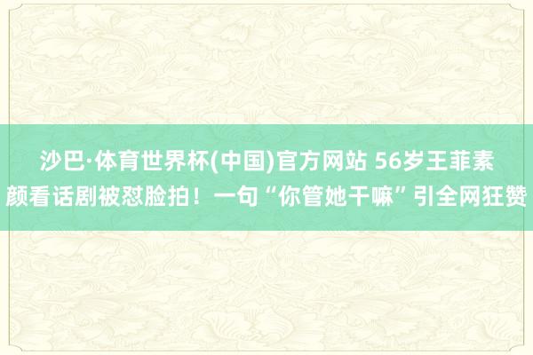 沙巴·体育世界杯(中国)官方网站 56岁王菲素颜看话剧被怼脸拍！一句“你管她干嘛”引全网狂赞