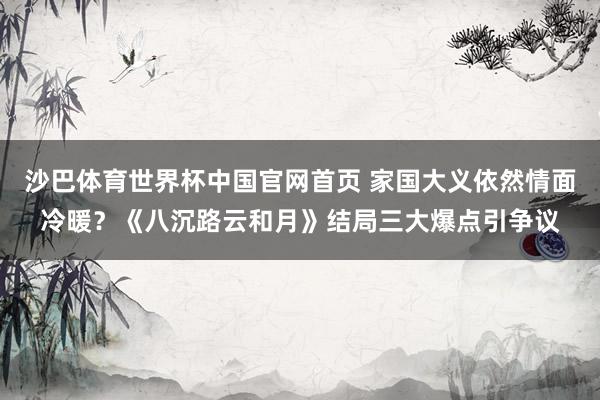 沙巴体育世界杯中国官网首页 家国大义依然情面冷暖？《八沉路云和月》结局三大爆点引争议