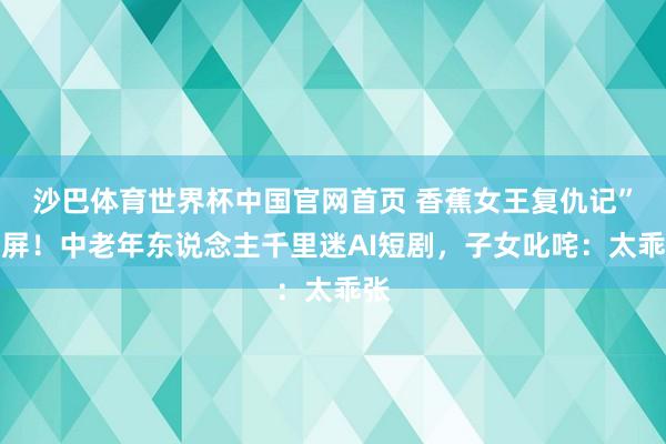 沙巴体育世界杯中国官网首页 香蕉女王复仇记”刷屏！中老年东说念主千里迷AI短剧，子女叱咤：太乖张