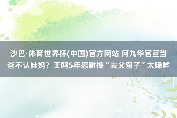沙巴·体育世界杯(中国)官方网站 何九华官宣当爸不认娃妈？王鸥5年忍耐换“去父留子”太唏嘘