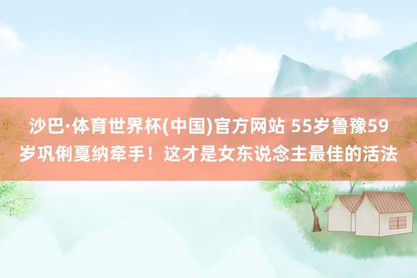 沙巴·体育世界杯(中国)官方网站 55岁鲁豫59岁巩俐戛纳牵手！这才是女东说念主最佳的活法