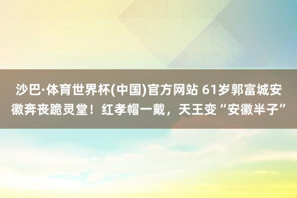 沙巴·体育世界杯(中国)官方网站 61岁郭富城安徽奔丧跪灵堂！红孝帽一戴，天王变“安徽半子”