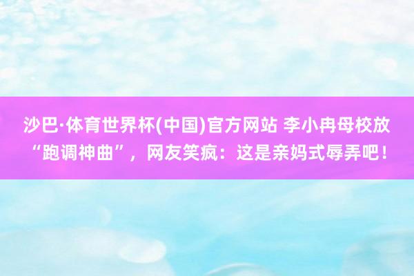 沙巴·体育世界杯(中国)官方网站 李小冉母校放“跑调神曲”，网友笑疯：这是亲妈式辱弄吧！