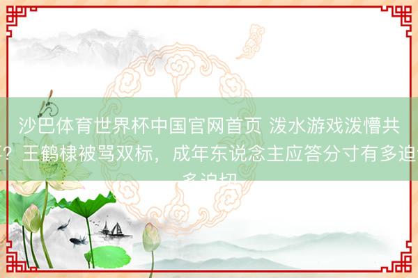 沙巴体育世界杯中国官网首页 泼水游戏泼懵共事？王鹤棣被骂双标，成年东说念主应答分寸有多迫切