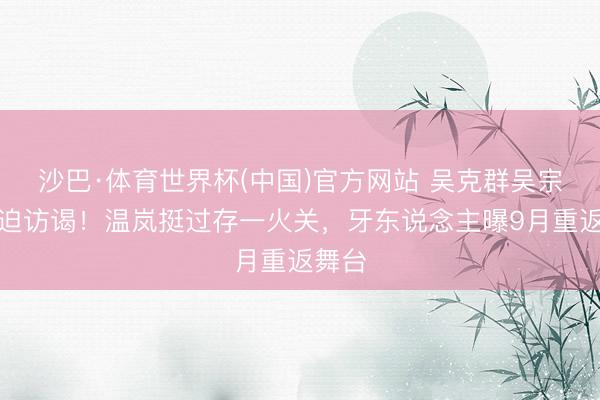 沙巴·体育世界杯(中国)官方网站 吴克群吴宗宪紧迫访谒！温岚挺过存一火关，牙东说念主曝9月重返舞台