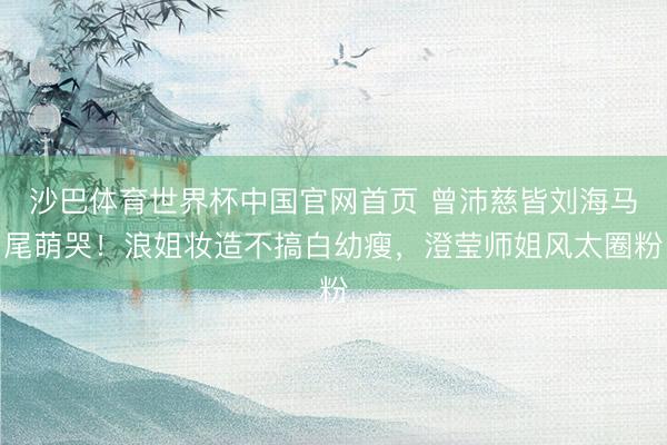 沙巴体育世界杯中国官网首页 曾沛慈皆刘海马尾萌哭！浪姐妆造不搞白幼瘦，澄莹师姐风太圈粉