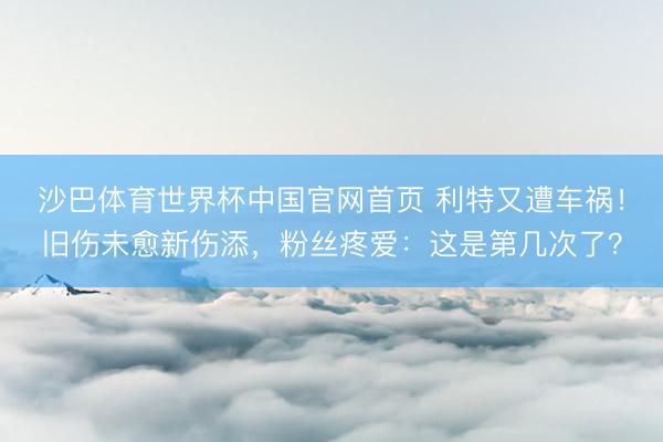 沙巴体育世界杯中国官网首页 利特又遭车祸！旧伤未愈新伤添，粉丝疼爱：这是第几次了？