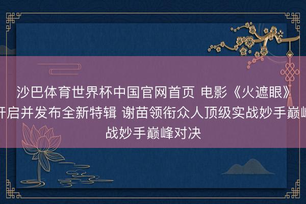 沙巴体育世界杯中国官网首页 电影《火遮眼》预售开启并发布全新特辑 谢苗领衔众人顶级实战妙手巅峰对决