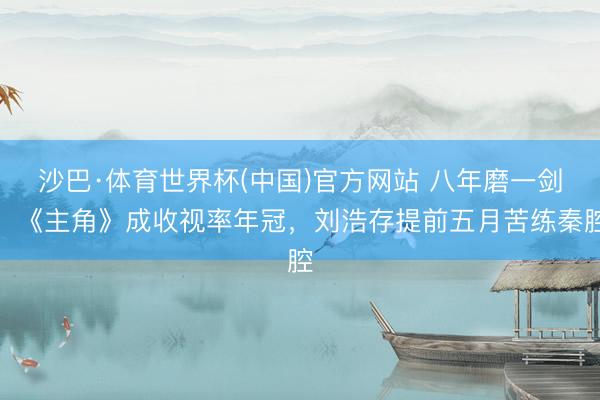 沙巴·体育世界杯(中国)官方网站 八年磨一剑！《主角》成收视率年冠，刘浩存提前五月苦练秦腔