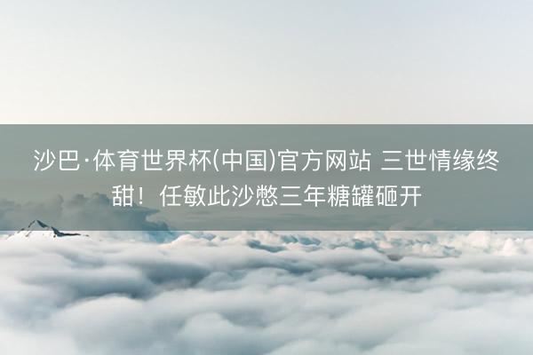 沙巴·体育世界杯(中国)官方网站 三世情缘终甜！任敏此沙憋三年糖罐砸开