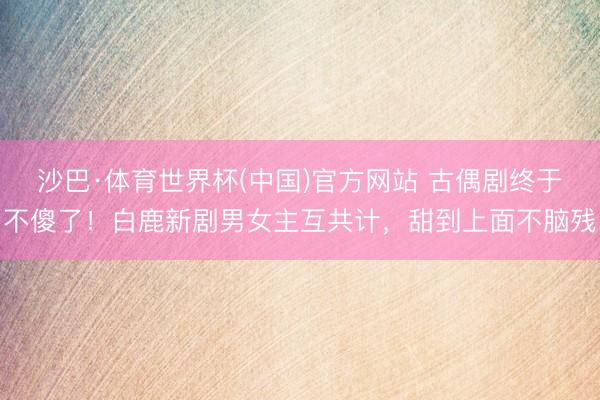 沙巴·体育世界杯(中国)官方网站 古偶剧终于不傻了!白鹿新剧男女主互共计,甜到上面不脑残