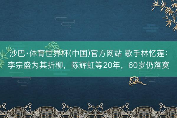 沙巴·体育世界杯(中国)官方网站 歌手林忆莲：李宗盛为其折柳，陈辉虹等20年，60岁仍落寞
