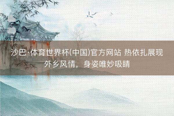 沙巴·体育世界杯(中国)官方网站 热依扎展现外乡风情，身姿唯妙吸睛