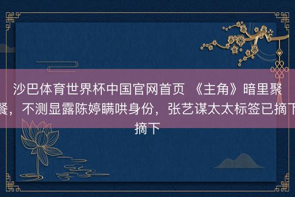 沙巴体育世界杯中国官网首页 《主角》暗里聚餐,不测显露陈婷瞒哄身份,张艺谋太太标签已摘下