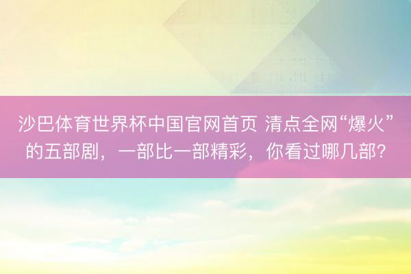 沙巴体育世界杯中国官网首页 清点全网“爆火”的五部剧，一部比一部精彩，你看过哪几部？