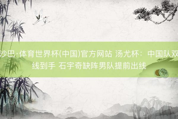 沙巴·体育世界杯(中国)官方网站 汤尤杯：中国队双线到手 石宇奇缺阵男队提前出线