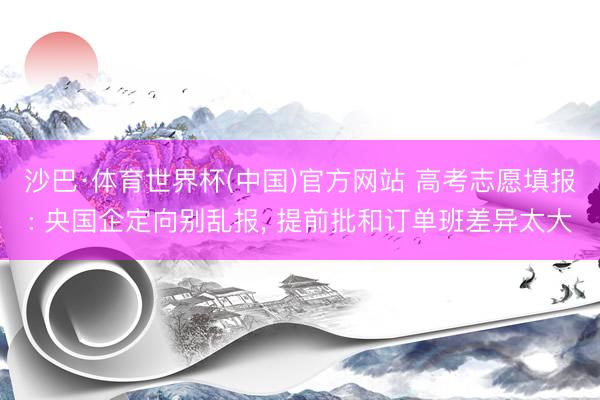沙巴·体育世界杯(中国)官方网站 高考志愿填报: 央国企定向别乱报， 提前批和订单班差异太大