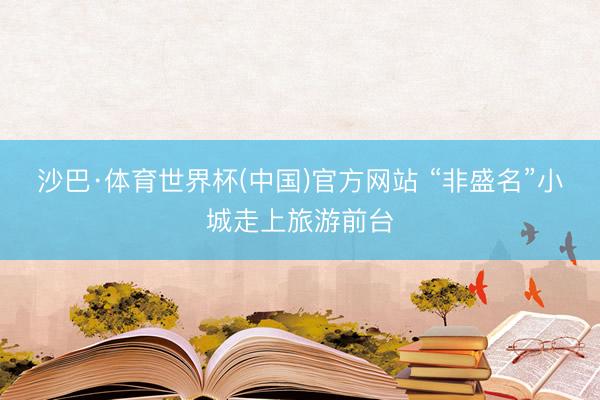 沙巴·体育世界杯(中国)官方网站 “非盛名”小城走上旅游前台