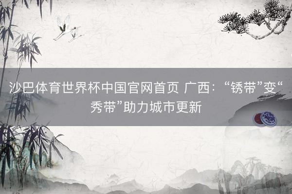 沙巴体育世界杯中国官网首页 广西：“锈带”变“秀带”助力城市更新