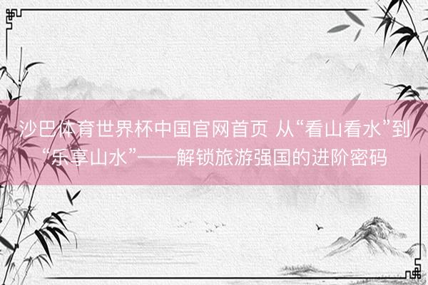 沙巴体育世界杯中国官网首页 从“看山看水”到“乐享山水”——解锁旅游强国的进阶密码